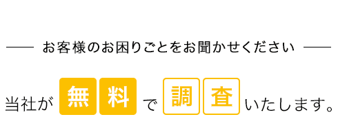 お客様のお困りごとをお聞かせください 当社が無料で調査いたします。